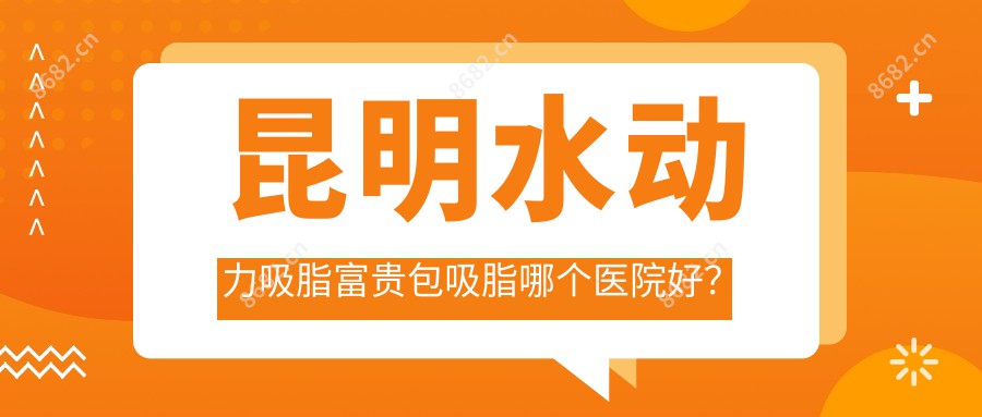 昆明水动力吸脂富贵包吸脂哪个医院好？硬实力口碑对比:昆明贝拉医疗美容/云南美诗沁医疗美容/昆明比尔西希医疗美容等10家