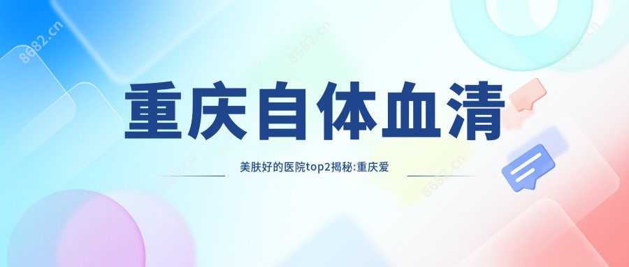 重庆血清美肤好的医院top2揭秘:重庆爱德华医院（私密整形医学中心）/重庆柳叶刀医疗美容门诊部/等有出名医生