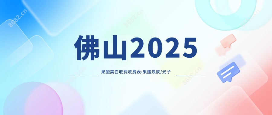 佛山2025果酸美白收费收费表:果酸焕肤/光子美白/黑脸娃娃收费表明细分享!