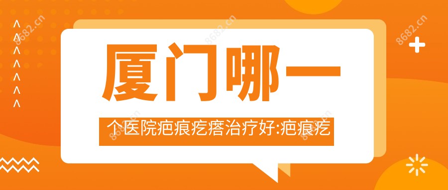 厦门哪一个医院疤痕疙瘩治疗好:疤痕疙瘩治疗医院top10名单揭晓