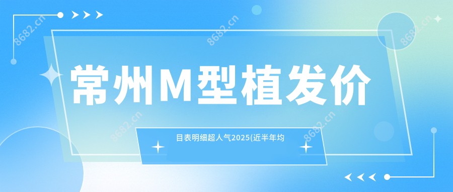 常州M型植发价目表明细超人气2025(近半年均价为:11350元)