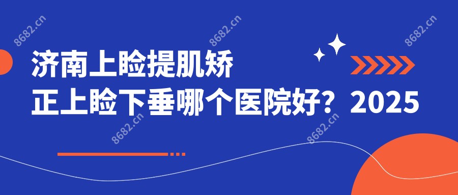 济南上睑提肌矫正上睑下垂哪个医院好？2025排行榜:济南美容整形医院/济南博格医疗/历下皓月源医疗美容诊所等上榜！附价目表