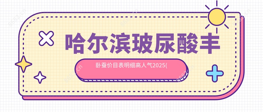 哈尔滨玻尿酸丰卧蚕价目表明细高人气2025(近六个月均价为:6598元)