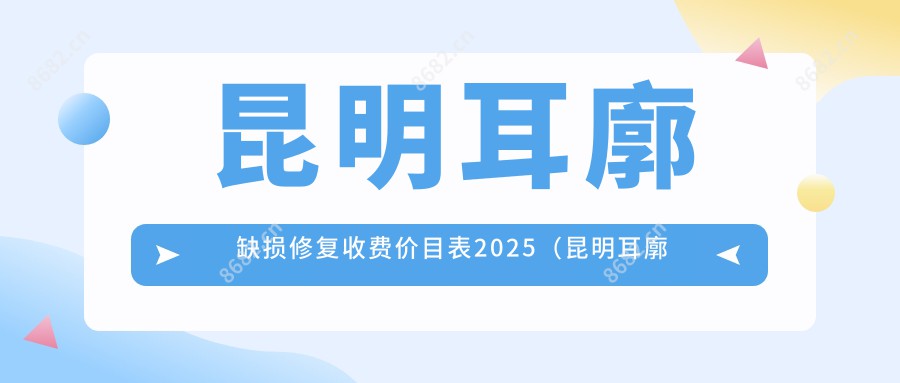 昆明耳廓缺损修复收费价目表2025（昆明耳廓缺损修复价格一览表）