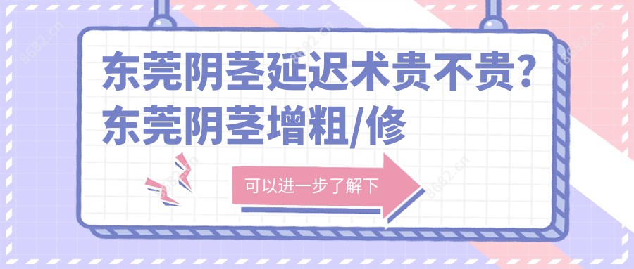 东莞阴茎延迟术贵不贵?东莞阴茎增粗/修复隐睾/阴茎延迟术费用划算