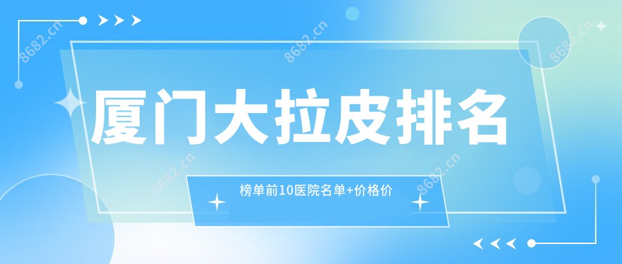 厦门大拉皮排名榜单前10医院名单+价格价目表分享!实力强技术靠谱