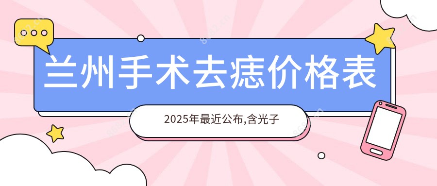 兰州手术去痣价格表2025年较近公布,含光子去黑痣/去黑痣失败修复/手术去痣费用明细