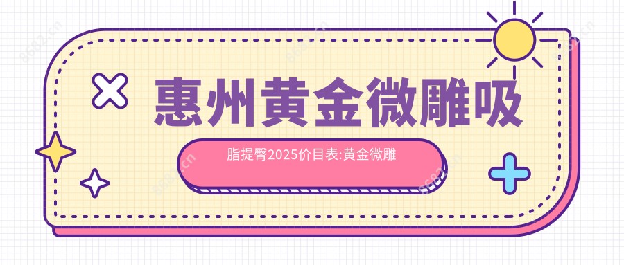 惠州黄金微雕吸脂提臀2025价目表:黄金微雕手臂吸脂6000+黄金微雕吸脂隆胸6000+黄金微雕腰部吸脂6000+黄金微雕吸脂去双下巴6000+