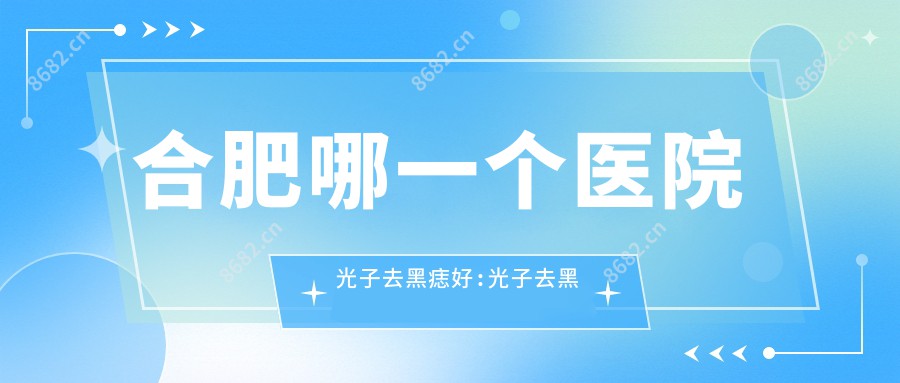 合肥哪一个医院光子去黑痣好:光子去黑痣医院前十名单揭秘