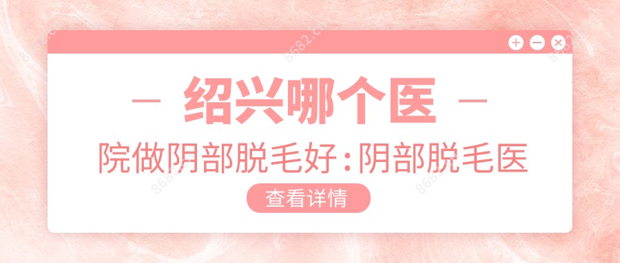 绍兴哪个医院做阴部脱毛好:阴部脱毛医院top10提前看