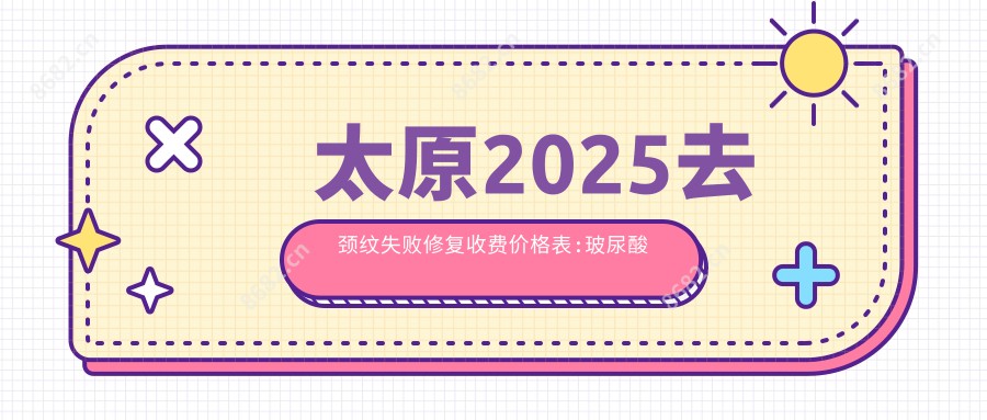 太原2025去颈纹失败修复收费价格表:玻尿酸除颈纹/激光去颈纹/激光除颈纹收费表明细分享!