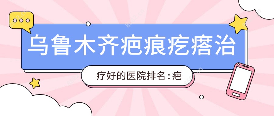 乌鲁木齐疤痕疙瘩治疗好的医院排名:疤痕疙瘩治疗好的正规医院除了水磨沟区格林医疗美容还有这10家