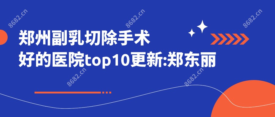 郑州副乳切除手术好的医院top10更新:郑东丽星丽美医疗美容|郑州政和医院|郑州中原启福综合门诊部等有有名医生