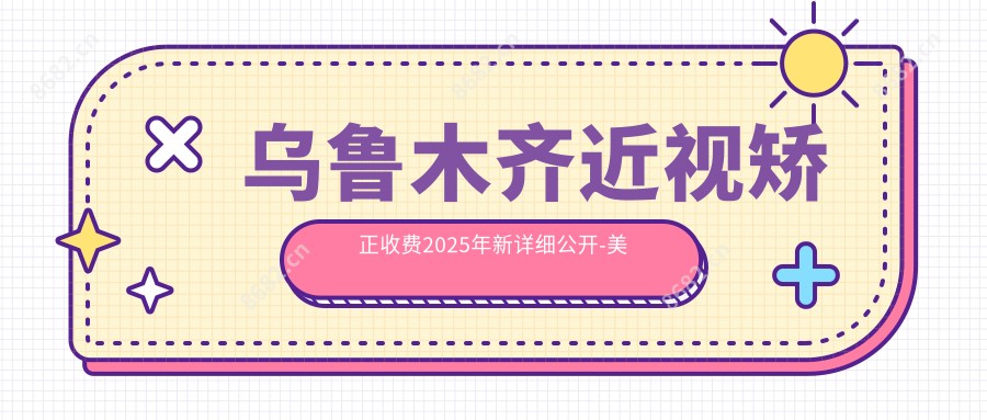 乌鲁木齐近视矫正收费2025年新详细公开-美尼康眼科医院/近视矫正收费表(收费)