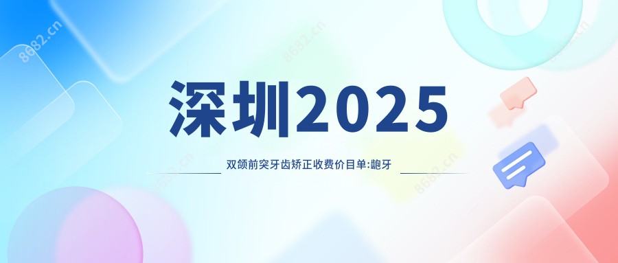 深圳2025双颌前突牙齿矫正收费价目单:龅牙牙齿矫正/深覆合牙齿矫正/下巴后缩牙齿矫正价格表明细分享!