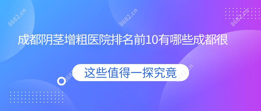 成都阴茎增粗医院排名前10有哪些成都较好阴茎增粗整形医院