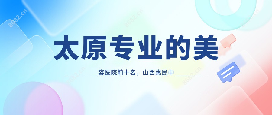 太原的美容医院前十名，山西惠民中西医结合医院、太原名匠天成医疗美容都可信