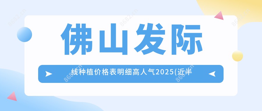 佛山发际线种植价格表明细高人气2025(近半年均价为:5060元)