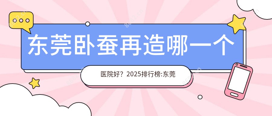 东莞卧蚕再造哪一个医院好？2025排行榜:东莞康华医院/东莞莞城曾学林医疗美容诊所/医科大学附属东莞一医院等入选！附价格表