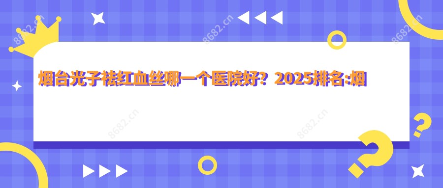 烟台光子祛红血丝哪一个医院好？2025排名:烟台丽华妇科医院 |医疗美容|烟台曙光整形医疗美容医院（山东旗舰院）等上榜！附收费表