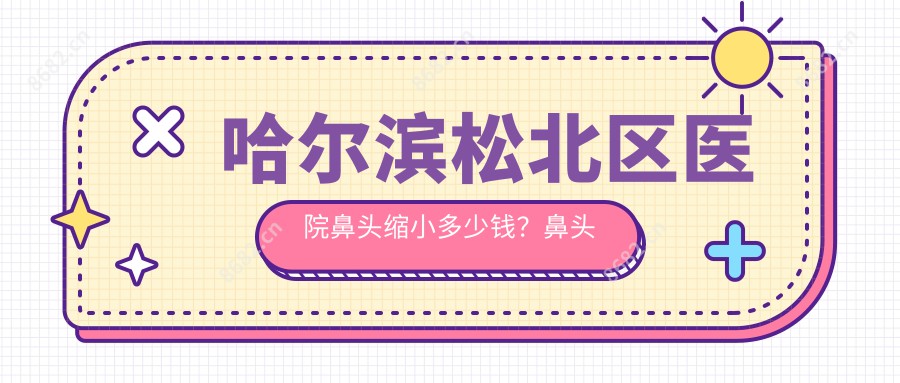 哈尔滨松北区医院鼻头缩小多少钱？鼻头缩小4099元|鼻孔缩小2千|鼻翼软骨缝合5千起