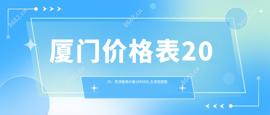 厦门价格表2025：秃顶植发价格10098元,头顶加密植发4500元起