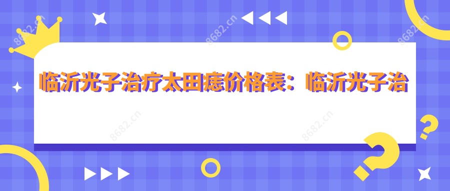 临沂光子治疗太田痣价格表：临沂光子治疗太田痣市场均价及各医院报价参照 