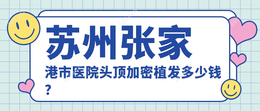 苏州张家港市医院头顶加密植发多少钱?头顶加密植发4690元|头发植发10000|人工植发10000起