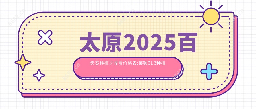 太原2025百齿泰种植牙收费价格表:莱顿BLB种植体/大清西格1号种植牙/拜阿蒙种植牙价格表明细介绍!