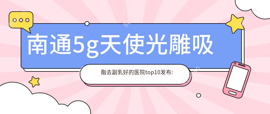 南通5g天使光雕吸脂去副乳好的医院top10发布:南通俪人连天美医疗美容医院|南通广济医疗|南通市中医院等有有名医生