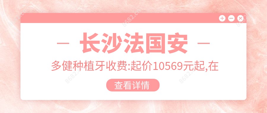 长沙法国安多健种植牙收费:起价10569元起,在线预约医生