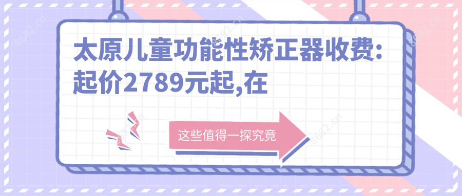 太原儿童功能性矫正器收费:起价2789元起,在线预约医生