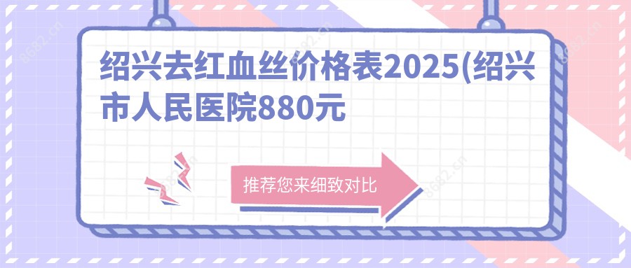 绍兴去红血丝价格表2025(绍兴市人民医院880元起/嵊州市中医院970起)