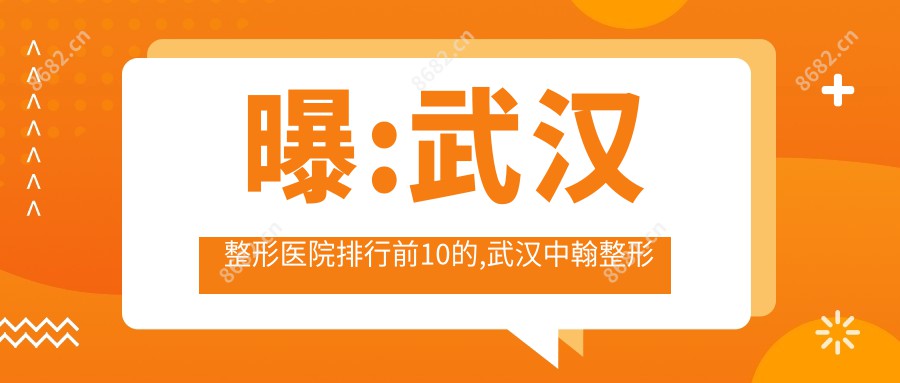曝:武汉整形医院排行前10的,武汉中翰整形外科医院/当代入围top3!