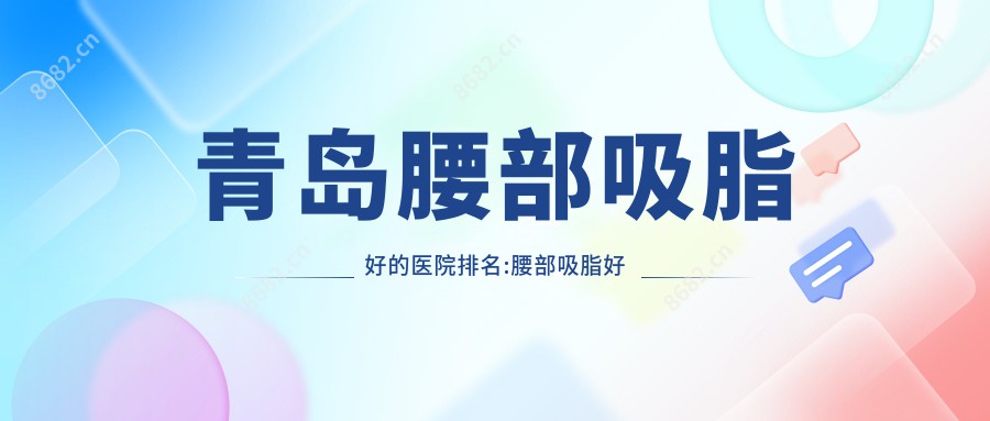 青岛腰部吸脂好的医院排名:腰部吸脂好的正规医院除了青岛永缘韩美还有这10家