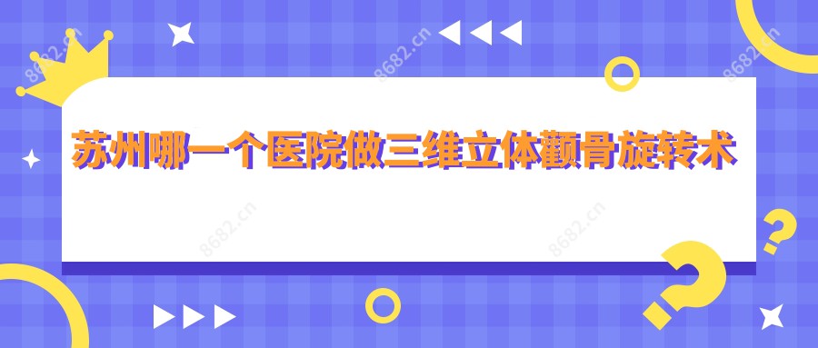 苏州哪一个医院做三维立体颧骨旋转术好:三维立体颧骨旋转术医院前十提前看