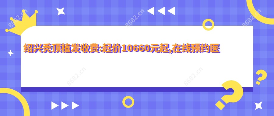 绍兴秃顶植发收费:起价10660元起,在线预约医生