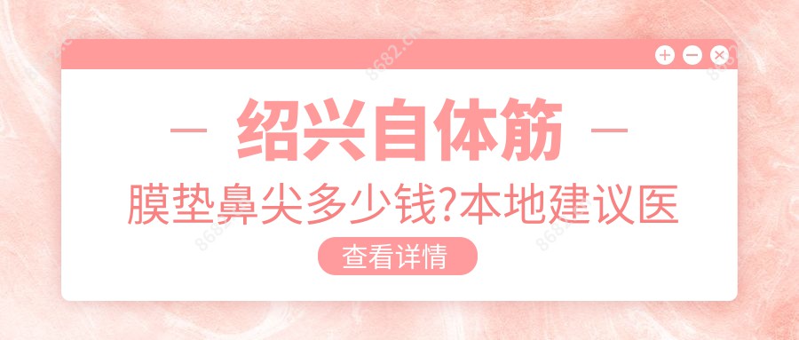 绍兴自体筋膜垫鼻尖多少钱?本地建议医院介绍