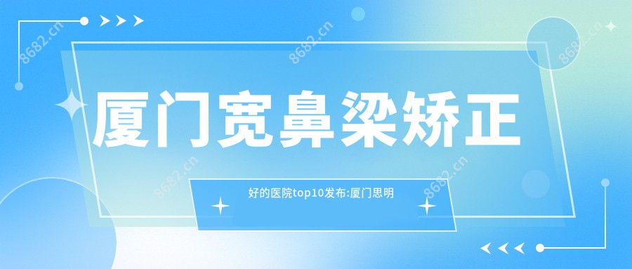 厦门宽鼻梁矫正好的医院top10发布:厦门思明普尔美至医疗美容|厦门思明珈美禾颜整形外科|厦门市妇幼保健院等有名气大医生