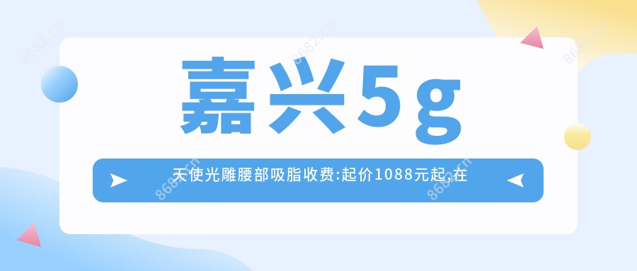 嘉兴5g天使光雕腰部吸脂收费:起价1088元起,在线预约医生