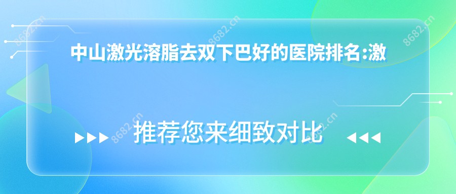 中山激光溶脂去双下巴好的医院排名:激光溶脂去双下巴好的正规医院除了中山爱思特美容医院还有这10家