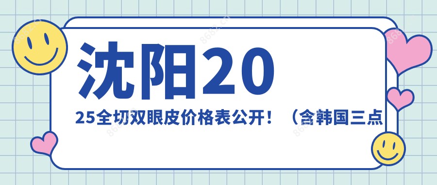 沈阳2025全切双眼皮价格表公开!(含韩国三点双眼皮/切开双眼皮价格收费表)
