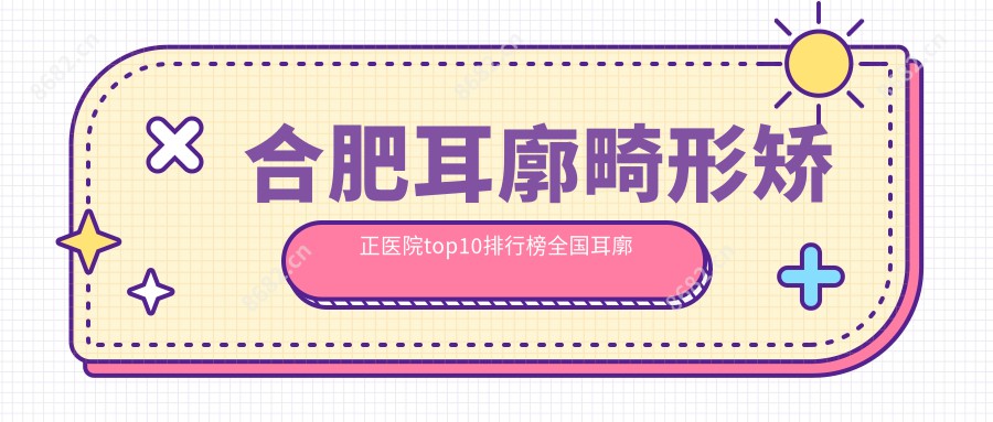合肥耳廓畸形矫正医院top10排行榜国内耳廓畸形矫正手术排行医院揭晓!