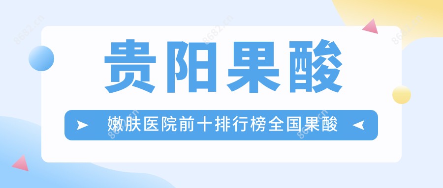 贵阳果酸嫩肤医院前十排行榜国内果酸嫩肤手术排行医院更新!