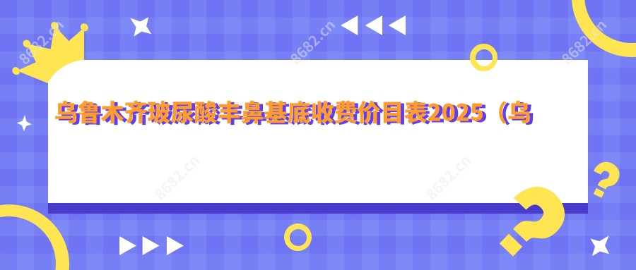 乌鲁木齐玻尿酸丰鼻基底收费价目表2025（乌鲁木齐玻尿酸丰鼻基底价格预览表）