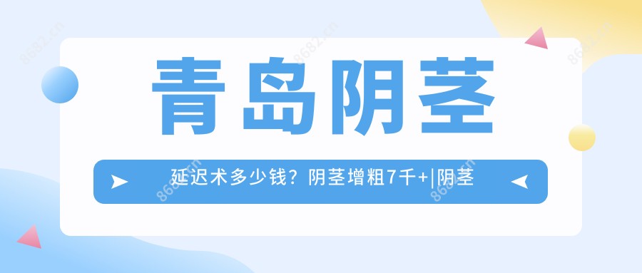 青岛阴茎延迟术多少钱?阴茎增粗7千+|阴茎延长6千+,附带10家受欢迎医院价目单!