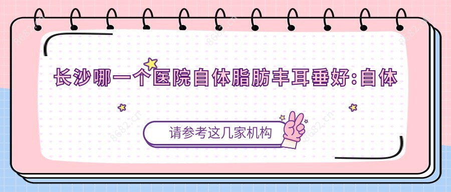 长沙哪一个医院自体脂肪丰耳垂好:自体脂肪丰耳垂医院前10名单公开