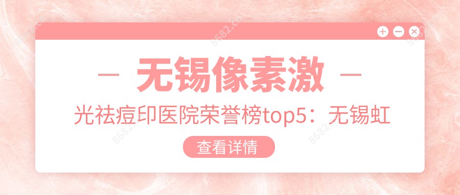 无锡像素激光祛痘印医院荣誉榜top5：无锡虹桥医院  、无锡美呈医疗美容医院深度讲解，费用透明公开！