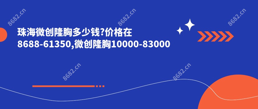 珠海微创隆胸多少钱?价格在8688-61350,微创隆胸10000-83000