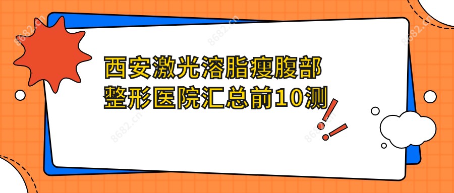 西安激光溶脂瘦腹部整形医院汇总前10测评,搜集整理当地这10家被朋友们推崇,西安激光溶脂瘦腹部整形医院重新整理